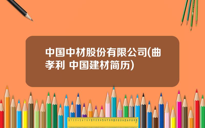 中国中材股份有限公司(曲孝利 中国建材简历)
